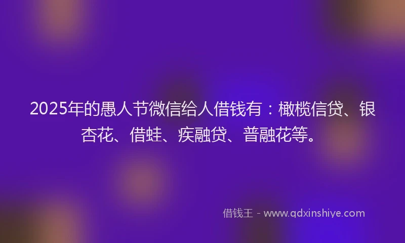 2025年的愚人节微信给人借钱有：橄榄信贷、银杏花、借蛙、疾融贷、普融花等。