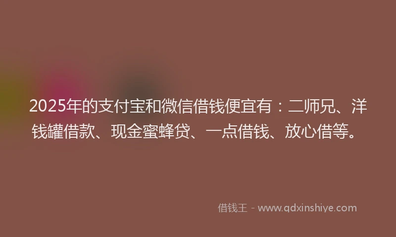2025年的支付宝和微信借钱便宜有：二师兄、洋钱罐借款、现金蜜蜂贷、一点借钱、放心借等。