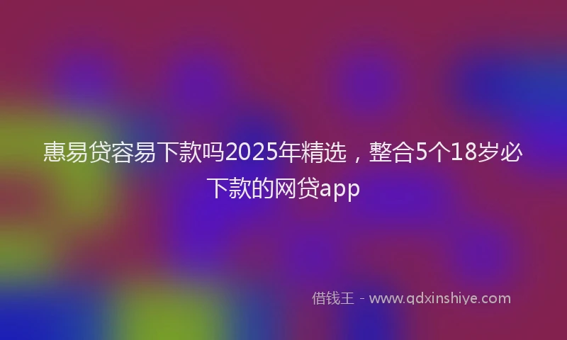 惠易贷容易下款吗2025年精选，整合5个18岁必下款的网贷app