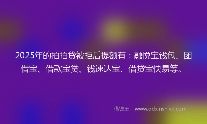2025年的拍拍贷被拒后提额有：融悦宝钱包、团借宝、借款宝贷、钱速达宝、借贷宝快易等。