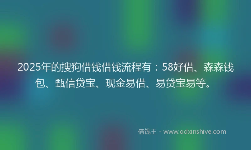 2025年的搜狗借钱借钱流程有：58好借、森森钱包、甄信贷宝、现金易借、易贷宝易等。