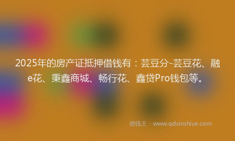 2025年的房产证抵押借钱有：芸豆分-芸豆花、融e花、秉鑫商城、畅行花、鑫贷Pro钱包等。
