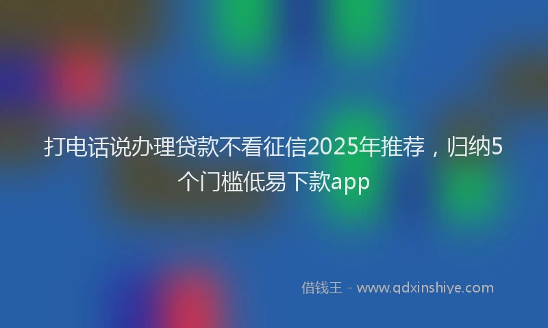 打电话说办理贷款不看征信2025年推荐，归纳5个门槛低易下款app