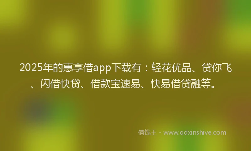 2025年的惠享借app下载有：轻花优品、贷你飞、闪借快贷、借款宝速易、快易借贷融等。