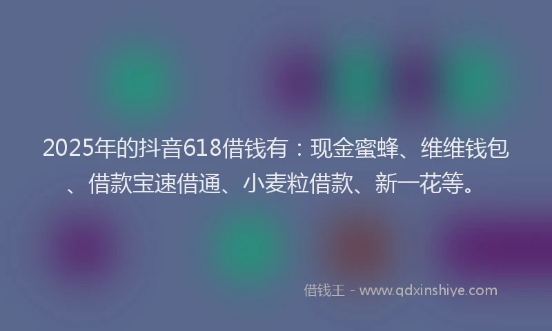 2025年的抖音618借钱有：现金蜜蜂、维维钱包、借款宝速借通、小麦粒借款、新一花等。