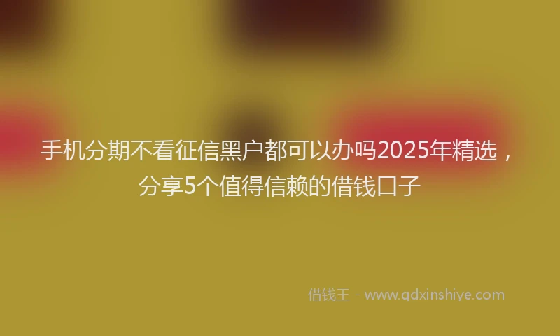 手机分期不看征信黑户都可以办吗2025年精选，分享5个值得信赖的借钱口子