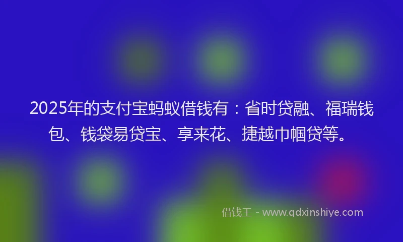 2025年的支付宝蚂蚁借钱有：省时贷融、福瑞钱包、钱袋易贷宝、享来花、捷越巾帼贷等。