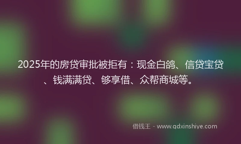 2025年的房贷审批被拒有：现金白鸽、信贷宝贷、钱满满贷、够享借、众帮商城等。