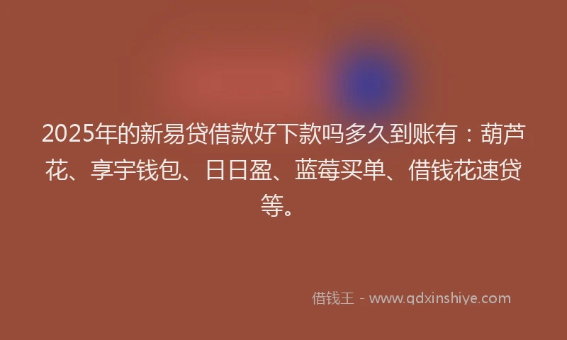 2025年的新易贷借款好下款吗多久到账有：葫芦花、享宇钱包、日日盈、蓝莓买单、借钱花速贷等。