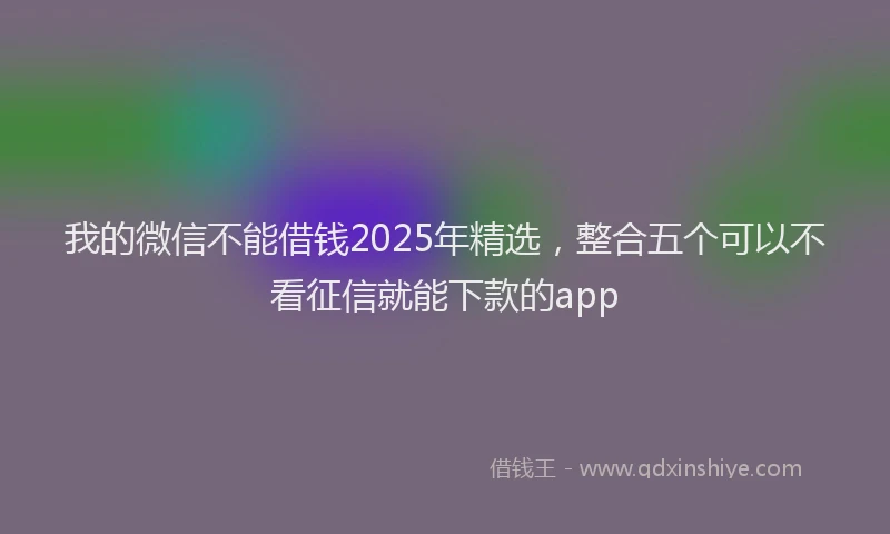 我的微信不能借钱2025年精选，整合五个可以不看征信就能下款的app