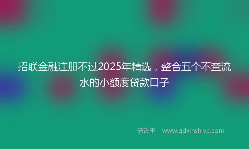 招联金融注册不过2025年精选，整合五个不查流水的小额度贷款口子