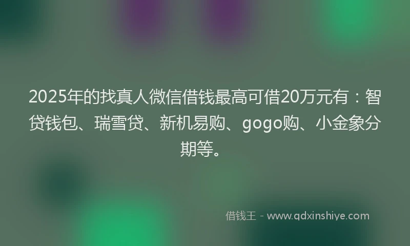 2025年的找真人微信借钱最高可借20万元有：智贷钱包、瑞雪贷、新机易购、gogo购、小金象分期等。