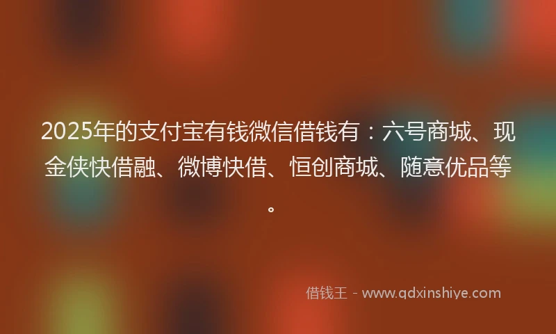 2025年的支付宝有钱微信借钱有：六号商城、现金侠快借融、微博快借、恒创商城、随意优品等。