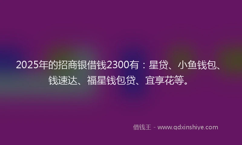 2025年的招商银借钱2300有：星贷、小鱼钱包、钱速达、福星钱包贷、宜享花等。
