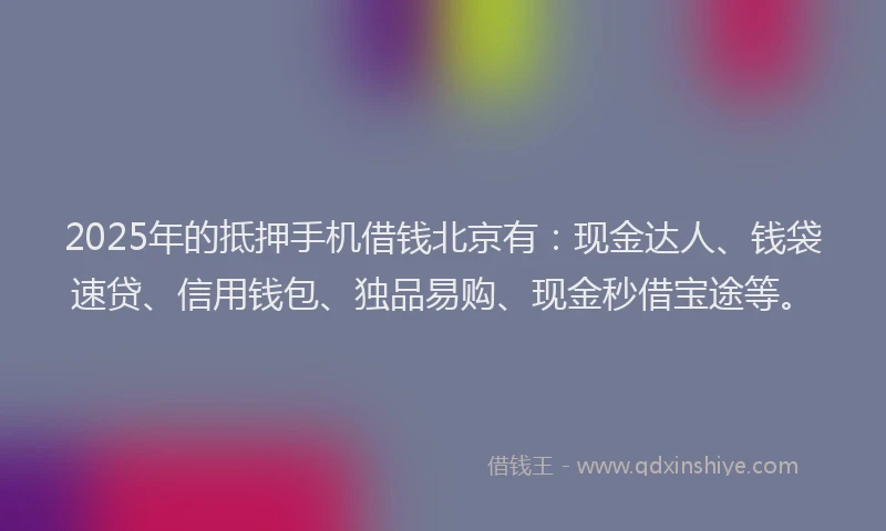 2025年的抵押手机借钱北京有：现金达人、钱袋速贷、信用钱包、独品易购、现金秒借宝途等。