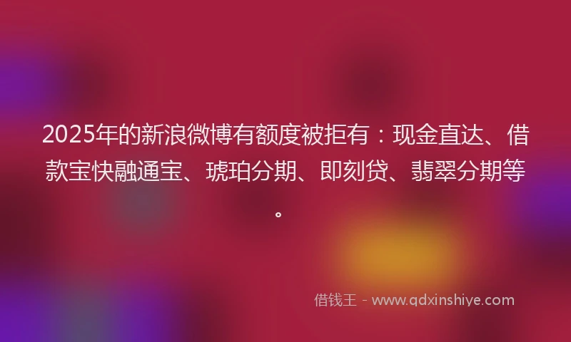 2025年的新浪微博有额度被拒有：现金直达、借款宝快融通宝、琥珀分期、即刻贷、翡翠分期等。