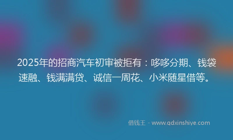 2025年的招商汽车初审被拒有：哆哆分期、钱袋速融、钱满满贷、诚信一周花、小米随星借等。