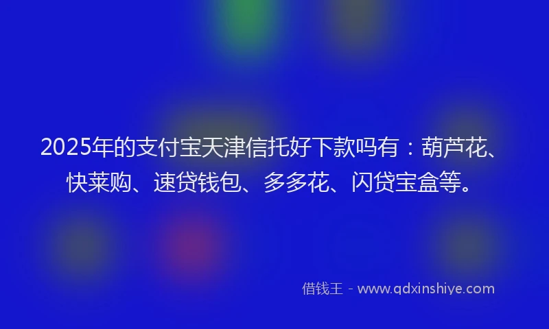 2025年的支付宝天津信托好下款吗有：葫芦花、快莱购、速贷钱包、多多花、闪贷宝盒等。