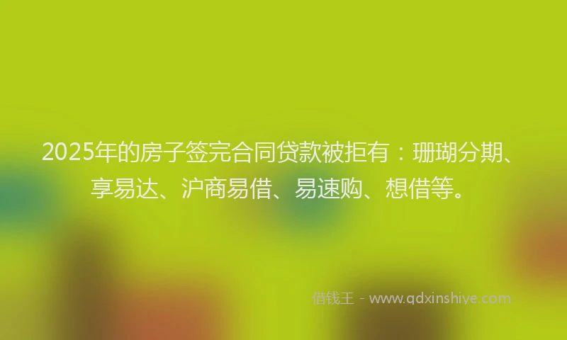 2025年的房子签完合同贷款被拒有：珊瑚分期、享易达、沪商易借、易速购、想借等。