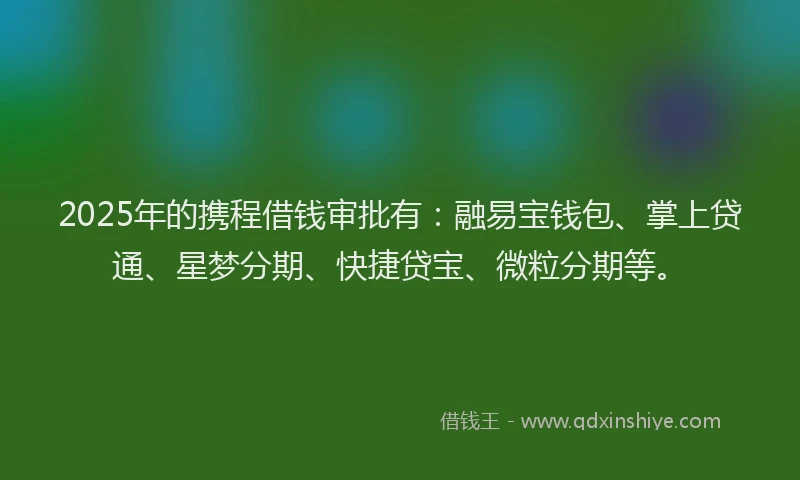 2025年的携程借钱审批有：融易宝钱包、掌上贷通、星梦分期、快捷贷宝、微粒分期等。