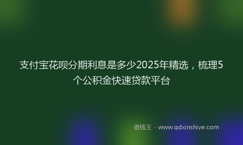 支付宝花呗分期利息是多少2025年精选，梳理5个公积金快速贷款平台
