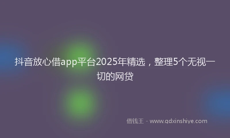 抖音放心借app平台2025年精选，整理5个无视一切的网贷