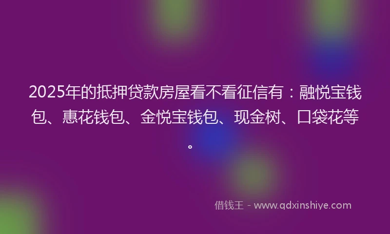2025年的抵押贷款房屋看不看征信有：融悦宝钱包、惠花钱包、金悦宝钱包、现金树、口袋花等。