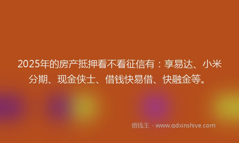 2025年的房产抵押看不看征信有：享易达、小米分期、现金侠士、借钱快易借、快融金等。