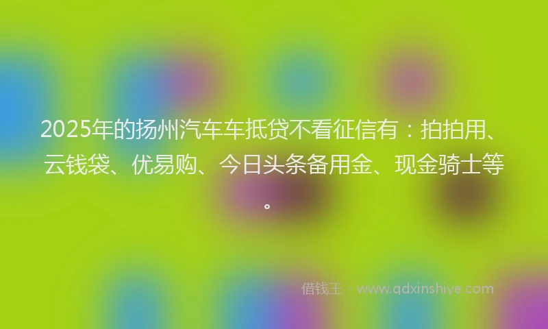 2025年的扬州汽车车抵贷不看征信有：拍拍用、云钱袋、优易购、今日头条备用金、现金骑士等。