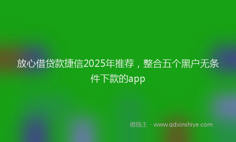 放心借贷款捷信2025年推荐，整合五个黑户无条件下款的app