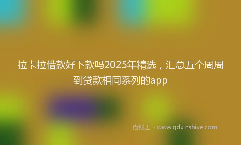 拉卡拉借款好下款吗2025年精选，汇总五个周周到贷款相同系列的app
