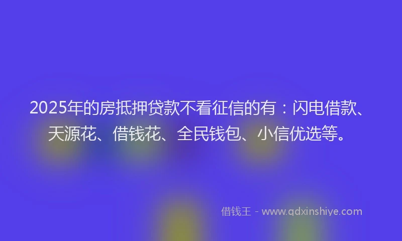 2025年的房抵押贷款不看征信的有：闪电借款、天源花、借钱花、全民钱包、小信优选等。