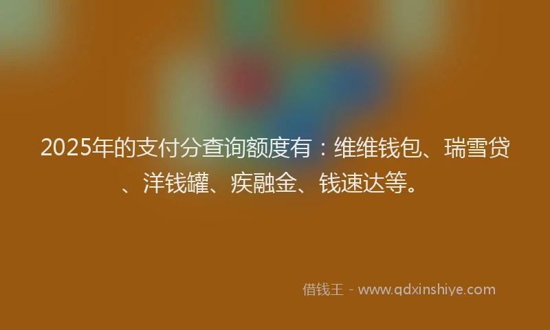2025年的支付分查询额度有：维维钱包、瑞雪贷、洋钱罐、疾融金、钱速达等。
