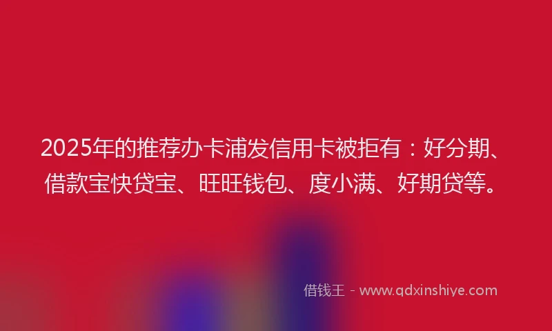 2025年的推荐办卡浦发信用卡被拒有：好分期、借款宝快贷宝、旺旺钱包、度小满、好期贷等。