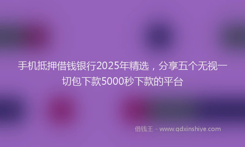 手机抵押借钱银行2025年精选，分享五个无视一切包下款5000秒下款的平台