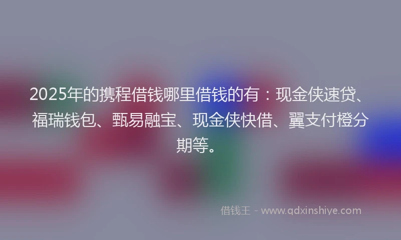 2025年的携程借钱哪里借钱的有：现金侠速贷、福瑞钱包、甄易融宝、现金侠快借、翼支付橙分期等。