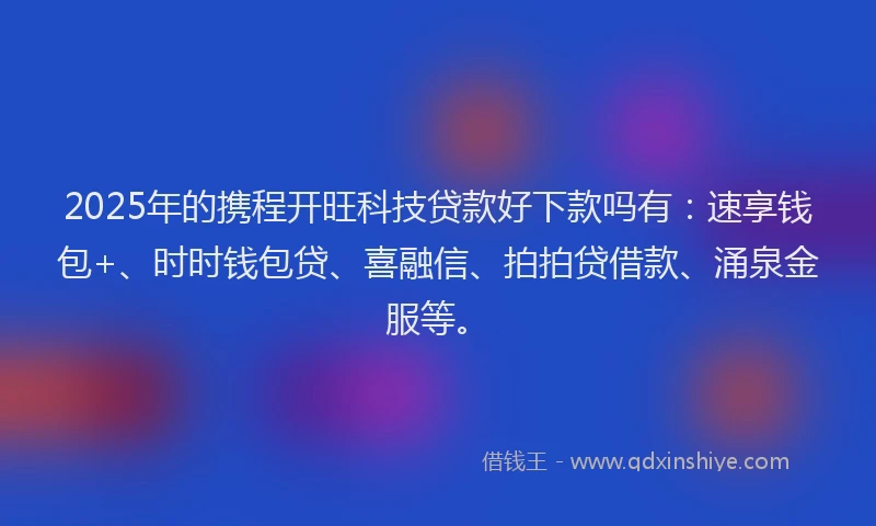 2025年的携程开旺科技贷款好下款吗有：速享钱包+、时时钱包贷、喜融信、拍拍贷借款、涌泉金服等。
