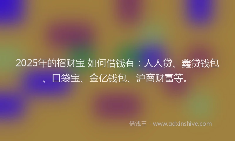 2025年的招财宝 如何借钱有：人人贷、鑫贷钱包、口袋宝、金亿钱包、沪商财富等。