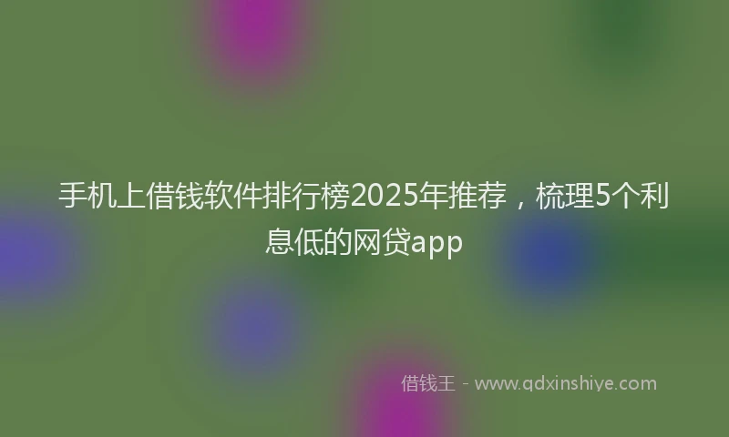 手机上借钱软件排行榜2025年推荐，梳理5个利息低的网贷app