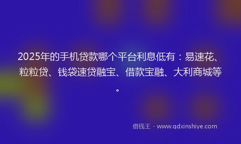 2025年的手机贷款哪个平台利息低有：易速花、粒粒贷、钱袋速贷融宝、借款宝融、大利商城等。