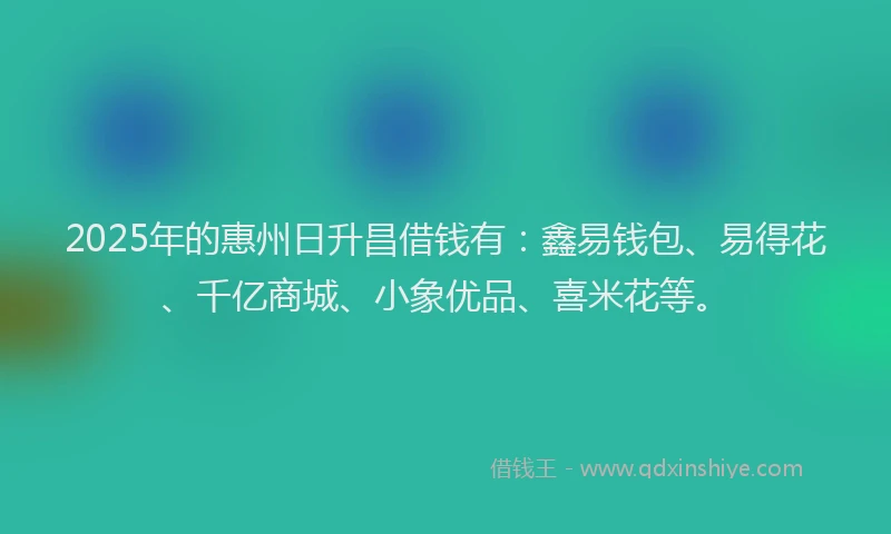 2025年的惠州日升昌借钱有：鑫易钱包、易得花、千亿商城、小象优品、喜米花等。