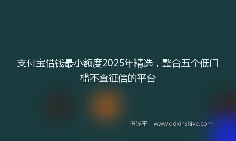 支付宝借钱最小额度2025年精选，整合五个低门槛不查征信的平台