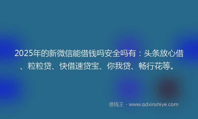 2025年的新微信能借钱吗安全吗有：头条放心借、粒粒贷、快借速贷宝、你我贷、畅行花等。
