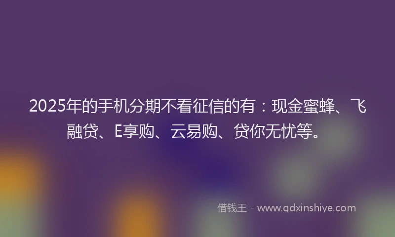 2025年的手机分期不看征信的有：现金蜜蜂、飞融贷、E享购、云易购、贷你无忧等。