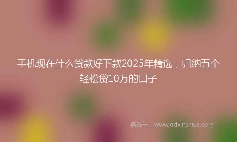 手机现在什么贷款好下款2025年精选，归纳五个轻松贷10万的口子