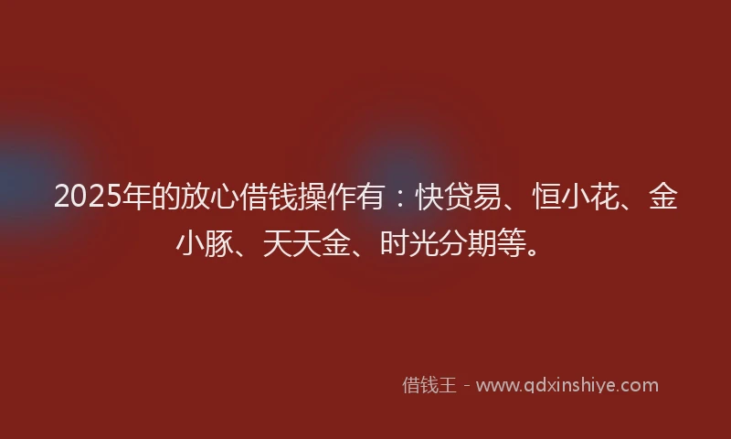 2025年的放心借钱操作有：快贷易、恒小花、金小豚、天天金、时光分期等。