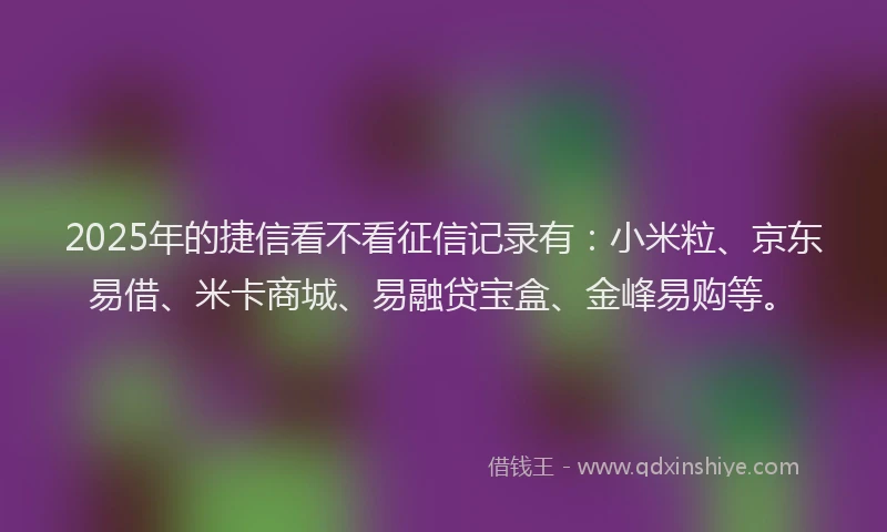 2025年的捷信看不看征信记录有：小米粒、京东易借、米卡商城、易融贷宝盒、金峰易购等。