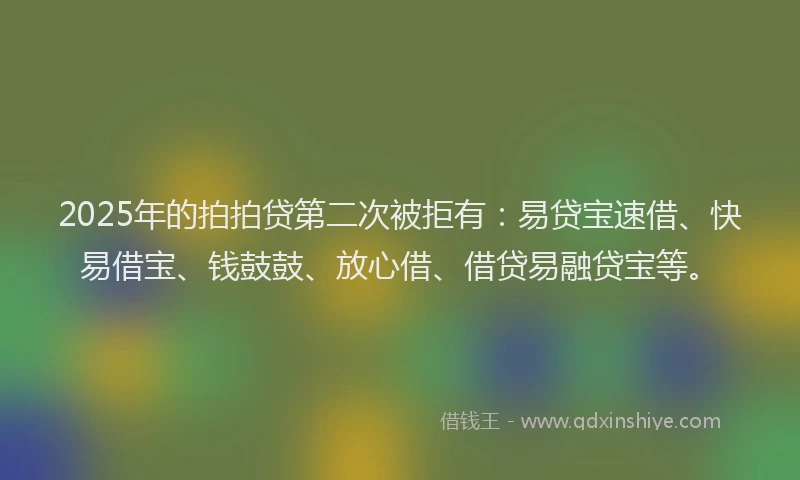 2025年的拍拍贷第二次被拒有：易贷宝速借、快易借宝、钱鼓鼓、放心借、借贷易融贷宝等。