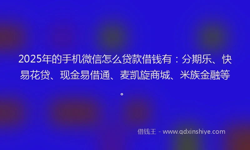 2025年的手机微信怎么贷款借钱有：分期乐、快易花贷、现金易借通、麦凯旋商城、米族金融等。