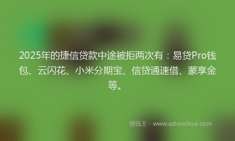 2025年的捷信贷款中途被拒两次有：易贷Pro钱包、云闪花、小米分期宝、信贷通速借、蒙享金等。